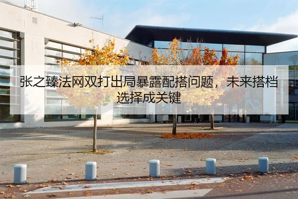 张之臻法网双打出局暴露配搭问题，未来搭档选择成关键