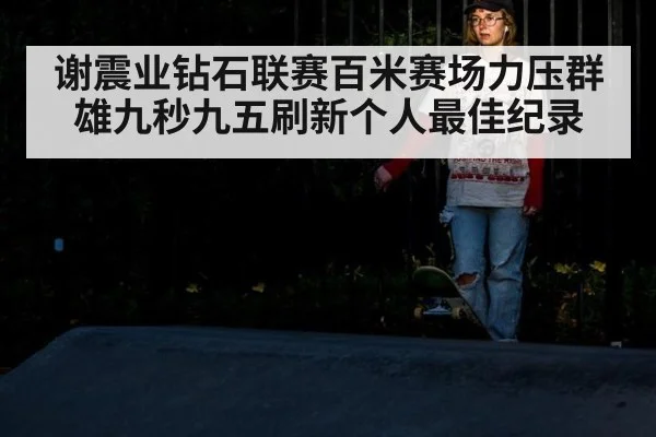 谢震业钻石联赛百米赛场力压群雄九秒九五刷新个人最佳纪录